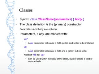 Classes
●

Syntax: class ClassName(parameters) { body }

●

The class definition is the (primary) constructor
Parameters and body are optional

●

Parameters, if any, are marked with:
–

var
●

–

val
●

–

A var parameter will cause a field, getter, and setter to be included
A val parameter will create a field and a getter, but no setter

Neither val nor var
●

Can be used within the body of the class, but not create a field or
any methods

 
