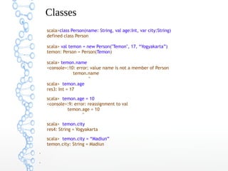Classes
scala>class Person(name: String, val age:Int, var city:String)
defined class Person
scala> val temon = new Person("Temon", 17, “Yogyakarta”)
temon: Person = Person(Temon)
scala> temon.name
<console>:10: error: value name is not a member of Person
temon.name
^
scala> temon.age
res3: Int = 17
scala> temon.age = 10
<console>:9: error: reassignment to val
temon.age = 10
^
scala> temon.city
res4: String = Yogyakarta
scala> temon.city = “Madiun”
temon.city: String = Madiun
●

●

 