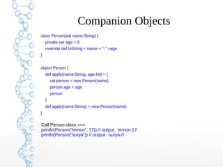 Companion Objects
class Person(val name:String) {
private var age = 0
override def toString = name + "-" +age
}
object Person {
def apply(name:String, age:Int) = {
val person = new Person(name)
person.age = age
person
}
def apply(name:String) = new Person(name)
}
●

●
●

Call Person class ==>
println(Person("temon", 17)) // output : temon-17
println(Person("surya")) // output : surya-0

 
