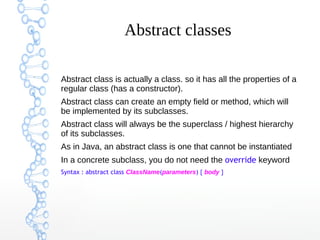 Abstract classes
Abstract class is actually a class. so it has all the properties of a
regular class (has a constructor).
Abstract class can create an empty field or method, which will
be implemented by its subclasses.
Abstract class will always be the superclass / highest hierarchy
of its subclasses.
As in Java, an abstract class is one that cannot be instantiated
In a concrete subclass, you do not need the override keyword
Syntax : abstract class ClassName(parameters) { body }

 