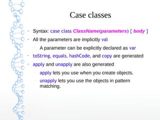 Case classes
●

Syntax: case class ClassName(parameters) { body }

●

All the parameters are implicitly val
–

A parameter can be explicitly declared as var

●

toString, equals, hashCode, and copy are generated

●

apply and unapply are also generated
–

–

apply lets you use when you create objects.
unapply lets you use the objects in pattern
matching.

 