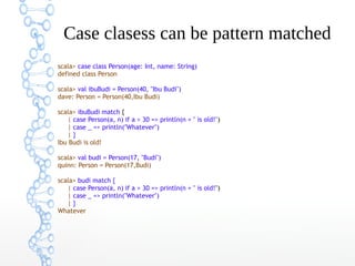 Case clasess can be pattern matched
scala> case class Person(age: Int, name: String)
defined class Person
scala> val ibuBudi = Person(40, "Ibu Budi")
dave: Person = Person(40,Ibu Budi)
scala> ibuBudi match {
| case Person(a, n) if a > 30 => println(n + " is old!")
| case _ => println("Whatever")
|}
Ibu Budi is old!
scala> val budi = Person(17, "Budi")
quinn: Person = Person(17,Budi)
scala> budi match {
| case Person(a, n) if a > 30 => println(n + " is old!")
| case _ => println("Whatever")
|}
Whatever

 