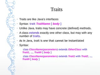 Traits
●

Traits are like Java’s interfaces

●

Syntax: trait TraitName { body }

●

Unlike Java, traits may have concrete (defined) methods.

●

A class extends exactly one other class, but may with any
number of traits.

●

As in Java, trait is one that cannot be instantiated

●

Syntax:
–

–

class ClassName(parameters) extends OtherClass with
Trait1, …, TraitN { body }
class ClassName(parameters) extends Trait1 with Trait2, …,
TraitN { body }

 