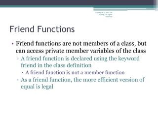 Friend Functions
• Friend functions are not members of a class, but
can access private member variables of the class
▫ A friend function is declared using the keyword
friend in the class definition
 A friend function is not a member function
▫ As a friend function, the more efficient version of
equal is legal
Copyright © 2012 IM
Group. All rights
reserved
 