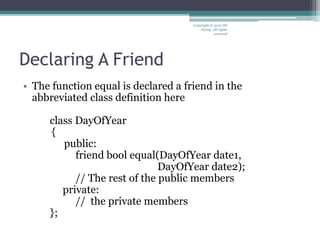 Declaring A Friend
• The function equal is declared a friend in the
abbreviated class definition here
class DayOfYear
{
public:
friend bool equal(DayOfYear date1,
DayOfYear date2);
// The rest of the public members
private:
// the private members
};
Copyright © 2012 IM
Group. All rights
reserved
 