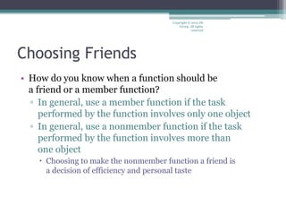 Choosing Friends
• How do you know when a function should be
a friend or a member function?
▫ In general, use a member function if the task
performed by the function involves only one object
▫ In general, use a nonmember function if the task
performed by the function involves more than
one object
 Choosing to make the nonmember function a friend is
a decision of efficiency and personal taste
Copyright © 2012 IM
Group. All rights
reserved
 
