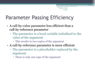 Parameter Passing Efficiency
• A call-by-value parameter less efficient than a
call-by-reference parameter
▫ The parameter is a local variable initialized to the
value of the argument
 This results in two copies of the argument
• A call-by-reference parameter is more efficient
▫ The parameter is a placeholder replaced by the
argument
 There is only one copy of the argument
Copyright © 2012 IM
Group. All rights
reserved
 