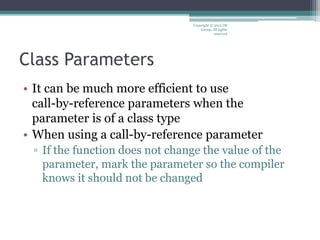 Class Parameters
• It can be much more efficient to use
call-by-reference parameters when the
parameter is of a class type
• When using a call-by-reference parameter
▫ If the function does not change the value of the
parameter, mark the parameter so the compiler
knows it should not be changed
Copyright © 2012 IM
Group. All rights
reserved
 