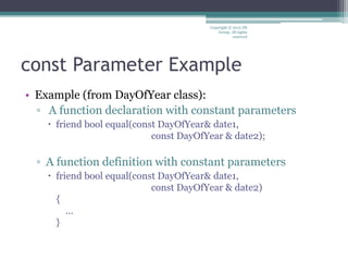 const Parameter Example
• Example (from DayOfYear class):
▫ A function declaration with constant parameters
 friend bool equal(const DayOfYear& date1,
const DayOfYear & date2);
▫ A function definition with constant parameters
 friend bool equal(const DayOfYear& date1,
const DayOfYear & date2)
{
…
}
Copyright © 2012 IM
Group. All rights
reserved
 