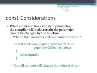 const Considerations
• When a function has a constant parameter,
the compiler will make certain the parameter
cannot be changed by the function
▫ What if the parameter calls a member function?
friend bool equal(const DayOfYear& date1,
const DayOfYear & date2)
{ …
date1.input();
}
▫ The call to input will change the value of date1!
Copyright © 2012 IM
Group. All rights
reserved
 