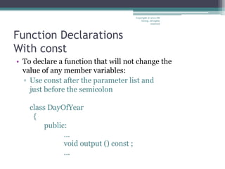 Function Declarations
With const
• To declare a function that will not change the
value of any member variables:
▫ Use const after the parameter list and
just before the semicolon
class DayOfYear
{
public:
…
void output () const ;
…
Copyright © 2012 IM
Group. All rights
reserved
 