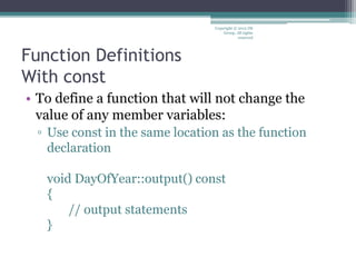 Function Definitions
With const
• To define a function that will not change the
value of any member variables:
▫ Use const in the same location as the function
declaration
void DayOfYear::output() const
{
// output statements
}
Copyright © 2012 IM
Group. All rights
reserved
 