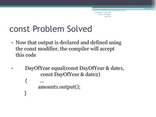 const Problem Solved
• Now that output is declared and defined using
the const modifier, the compiler will accept
this code
• DayOfYear equal(const DayOfYear & date1,
const DayOfYear & date2)
{ …
amount1.output();
}
Copyright © 2012 IM
Group. All rights
reserved
 