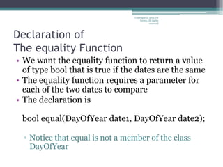 Declaration of
The equality Function
• We want the equality function to return a value
of type bool that is true if the dates are the same
• The equality function requires a parameter for
each of the two dates to compare
• The declaration is
bool equal(DayOfYear date1, DayOfYear date2);
▫ Notice that equal is not a member of the class
DayOfYear
Copyright © 2012 IM
Group. All rights
reserved
 