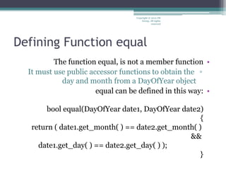 Defining Function equal
•The function equal, is not a member function
▫It must use public accessor functions to obtain the
day and month from a DayOfYear object
•equal can be defined in this way:
bool equal(DayOfYear date1, DayOfYear date2)
{
return ( date1.get_month( ) == date2.get_month( )
&&
date1.get_day( ) == date2.get_day( ) );
}
Copyright © 2012 IM
Group. All rights
reserved
 