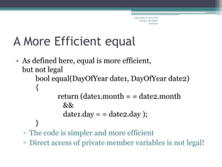 A More Efficient equal
• As defined here, equal is more efficient,
but not legal
bool equal(DayOfYear date1, DayOfYear date2)
{
return (date1.month = = date2.month
&&
date1.day = = date2.day );
}
▫ The code is simpler and more efficient
▫ Direct access of private member variables is not legal!
Copyright © 2012 IM
Group. All rights
reserved
 