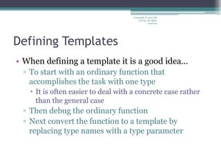 Defining Templates
• When defining a template it is a good idea…
▫ To start with an ordinary function that
accomplishes the task with one type
 It is often easier to deal with a concrete case rather
than the general case
▫ Then debug the ordinary function
▫ Next convert the function to a template by
replacing type names with a type parameter
Copyright © 2012 IM
Group. All rights
reserved
 