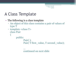 A Class Template
• The following is a class template
▫ An object of this class contains a pair of values of
type T
▫ template <class T>
class Pair
{
public:
Pair( );
Pair( T first_value, T second_value);
…
continued on next slide
Copyright © 2012 IM
Group. All rights
reserved
 