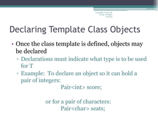 Declaring Template Class Objects
• Once the class template is defined, objects may
be declared
▫ Declarations must indicate what type is to be used
for T
▫ Example: To declare an object so it can hold a
pair of integers:
Pair<int> score;
or for a pair of characters:
Pair<char> seats;
Copyright © 2012 IM
Group. All rights
reserved
 
