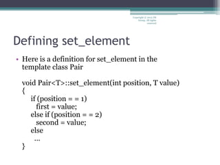 Defining set_element
• Here is a definition for set_element in the
template class Pair
void Pair<T>::set_element(int position, T value)
{
if (position = = 1)
first = value;
else if (position = = 2)
second = value;
else
…
}
Copyright © 2012 IM
Group. All rights
reserved
 