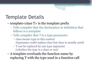 Template Details
• template<class T> is the template prefix
▫ Tells compiler that the declaration or definition that
follows is a template
▫ Tells compiler that T is a type parameter
 class means type in this context
(typename could replace class but class is usually used)
 T can be replaced by any type argument
(whether the type is a class or not)
• A template overloads the function name by
replacing T with the type used in a function call
Copyright © 2012 IM
Group. All rights
reserved
 