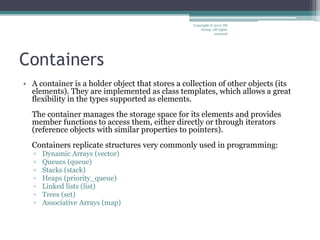 Containers
• A container is a holder object that stores a collection of other objects (its
elements). They are implemented as class templates, which allows a great
flexibility in the types supported as elements.
The container manages the storage space for its elements and provides
member functions to access them, either directly or through iterators
(reference objects with similar properties to pointers).
Containers replicate structures very commonly used in programming:
▫ Dynamic Arrays (vector)
▫ Queues (queue)
▫ Stacks (stack)
▫ Heaps (priority_queue)
▫ Linked lists (list)
▫ Trees (set)
▫ Associative Arrays (map)
Copyright © 2012 IM
Group. All rights
reserved
 