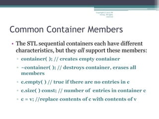 Common Container Members
• The STL sequential containers each have different
characteristics, but they all support these members:
▫ container( ); // creates empty container
▫ ~container( ); // destroys container, erases all
members
▫ c.empty( ) // true if there are no entries in c
▫ c.size( ) const; // number of entries in container c
▫ c = v; //replace contents of c with contents of v
Copyright © 2012 IM
Group. All rights
reserved
 