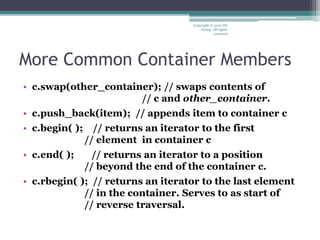 More Common Container Members
• c.swap(other_container); // swaps contents of
// c and other_container.
• c.push_back(item); // appends item to container c
• c.begin( ); // returns an iterator to the first
// element in container c
• c.end( ); // returns an iterator to a position
// beyond the end of the container c.
• c.rbegin( ); // returns an iterator to the last element
// in the container. Serves to as start of
// reverse traversal.
Copyright © 2012 IM
Group. All rights
reserved
 