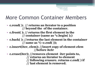 More Common Container Members
• c.rend( ); // returns an iterator to a position
// beyond the of the container.
• c.front( ); // returns the first element in the
// container (same as *c.begin( );)
• c.back( ); //returns the last element in the container
// same as *(--c.end( ));
• c.insert(iter, elem); //insert copy of element elem
//before iteIr
• c.erase(iter); //removes element iter points to,
// returns an iterator to element
// following erasure. returns c.end( ) if
// last element is removed.
Copyright © 2012 IM
Group. All rights
reserved
 