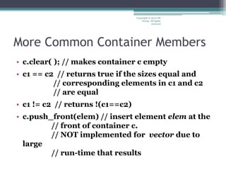 More Common Container Members
• c.clear( ); // makes container c empty
• c1 == c2 // returns true if the sizes equal and
// corresponding elements in c1 and c2
// are equal
• c1 != c2 // returns !(c1==c2)
• c.push_front(elem) // insert element elem at the
// front of container c.
// NOT implemented for vector due to
large
// run-time that results
Copyright © 2012 IM
Group. All rights
reserved
 
