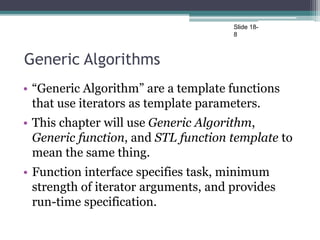 Slide 18-
8
Generic Algorithms
• “Generic Algorithm” are a template functions
that use iterators as template parameters.
• This chapter will use Generic Algorithm,
Generic function, and STL function template to
mean the same thing.
• Function interface specifies task, minimum
strength of iterator arguments, and provides
run-time specification.
 