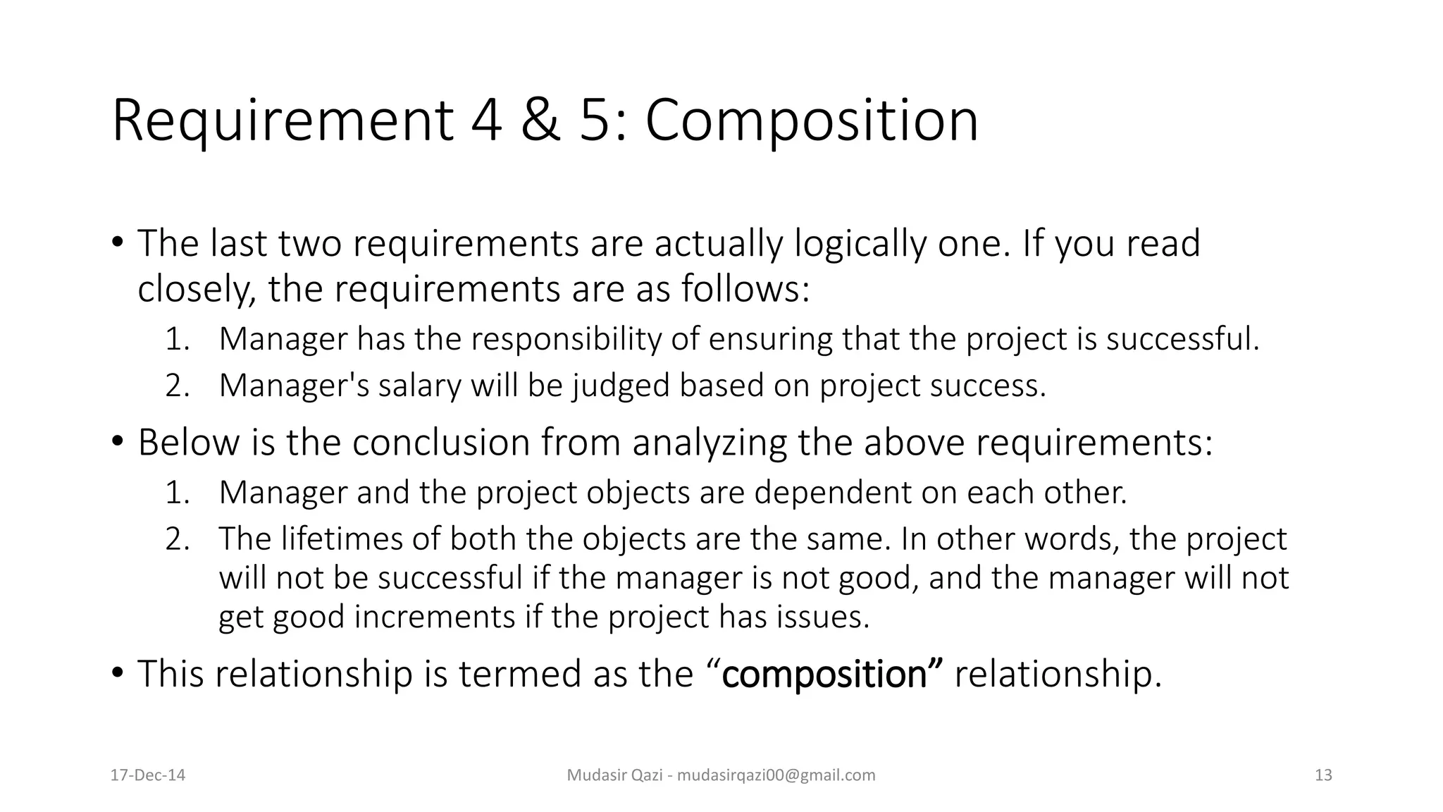 Requirement 4 & 5: Composition
• The last two requirements are actually logically one. If you read
closely, the requirements are as follows:
1. Manager has the responsibility of ensuring that the project is successful.
2. Manager's salary will be judged based on project success.
• Below is the conclusion from analyzing the above requirements:
1. Manager and the project objects are dependent on each other.
2. The lifetimes of both the objects are the same. In other words, the project
will not be successful if the manager is not good, and the manager will not
get good increments if the project has issues.
• This relationship is termed as the “composition” relationship.
17-Dec-14 Mudasir Qazi - mudasirqazi00@gmail.com 13
 