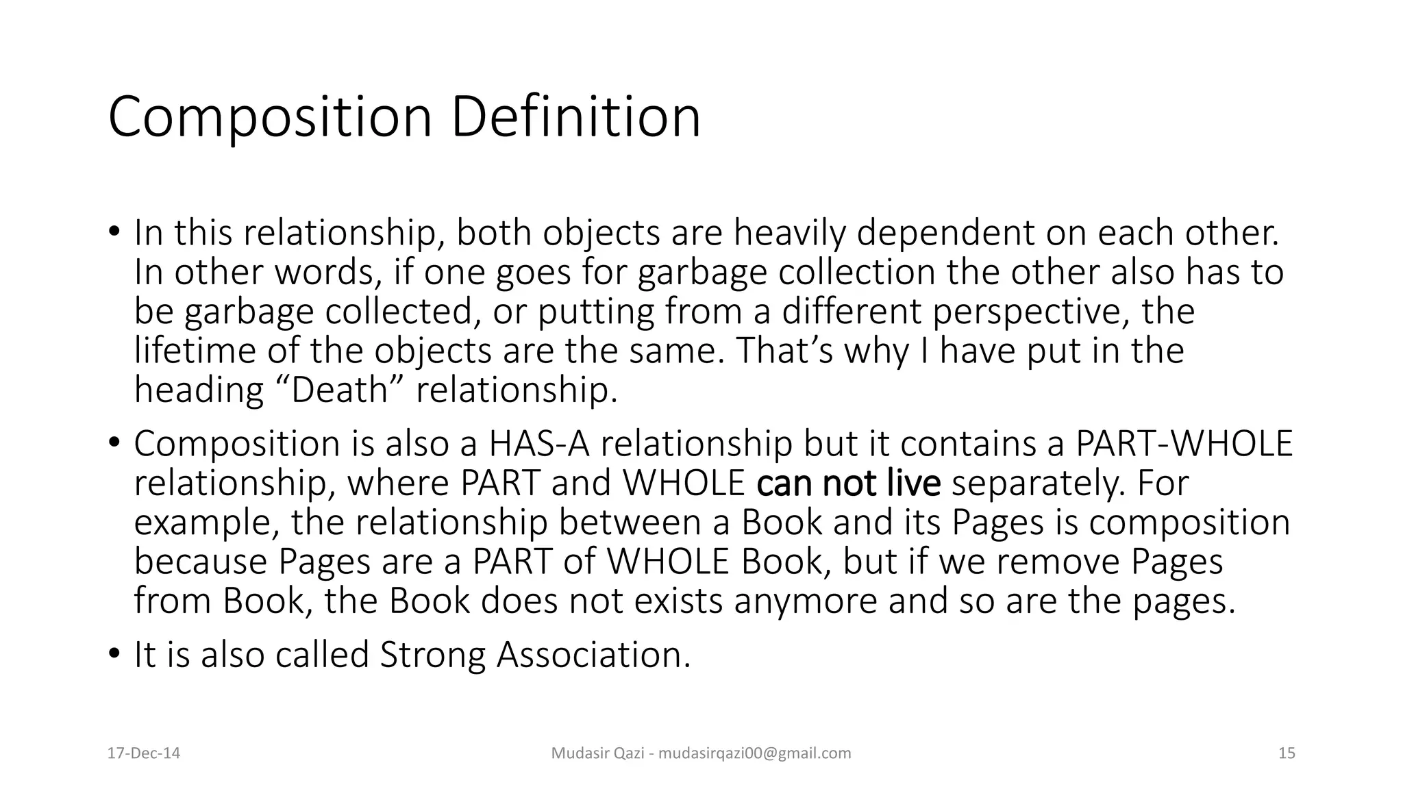 Composition Definition
• In this relationship, both objects are heavily dependent on each other.
In other words, if one goes for garbage collection the other also has to
be garbage collected, or putting from a different perspective, the
lifetime of the objects are the same. That’s why I have put in the
heading “Death” relationship.
• Composition is also a HAS-A relationship but it contains a PART-WHOLE
relationship, where PART and WHOLE can not live separately. For
example, the relationship between a Book and its Pages is composition
because Pages are a PART of WHOLE Book, but if we remove Pages
from Book, the Book does not exists anymore and so are the pages.
• It is also called Strong Association.
17-Dec-14 Mudasir Qazi - mudasirqazi00@gmail.com 15
 
