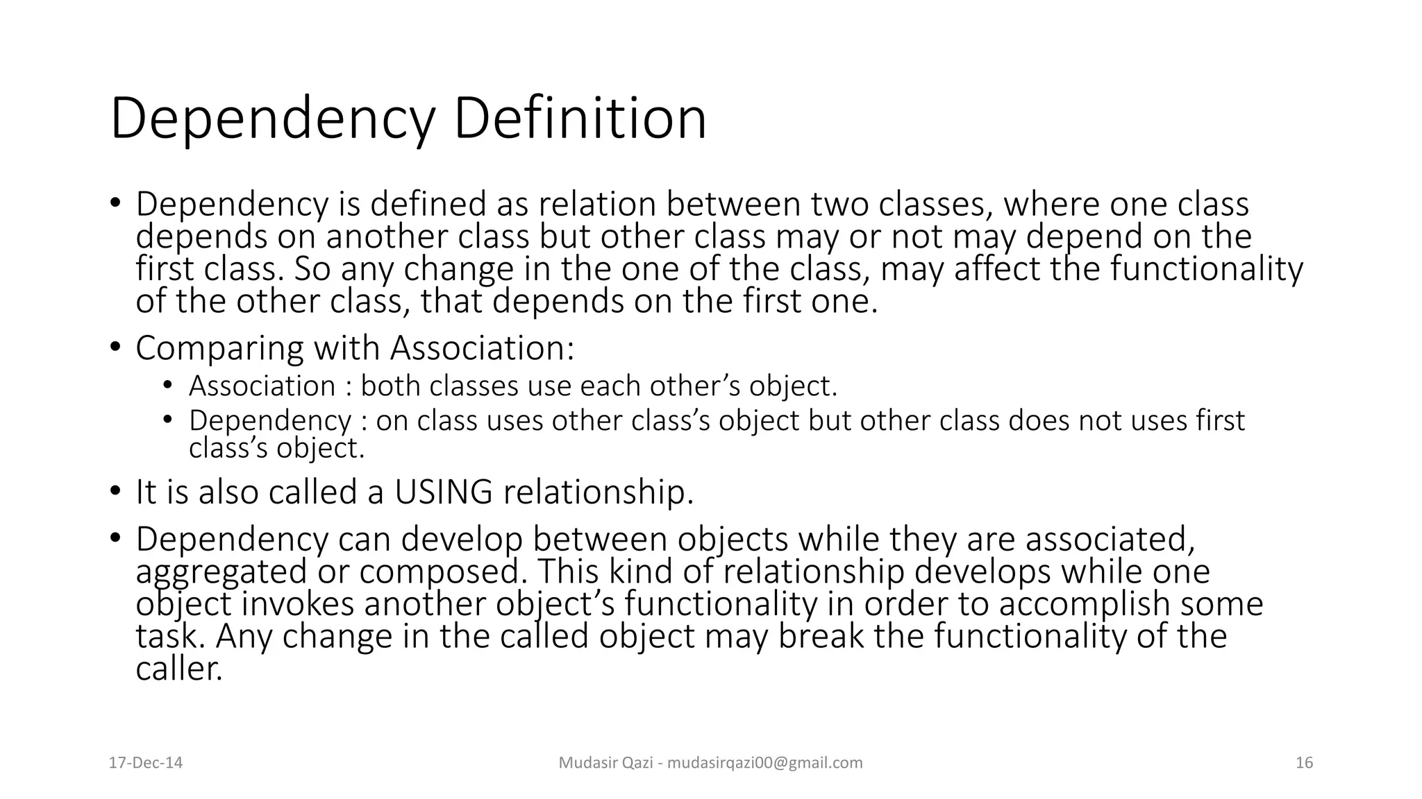 Dependency Definition
• Dependency is defined as relation between two classes, where one class
depends on another class but other class may or not may depend on the
first class. So any change in the one of the class, may affect the functionality
of the other class, that depends on the first one.
• Comparing with Association:
• Association : both classes use each other’s object.
• Dependency : on class uses other class’s object but other class does not uses first
class’s object.
• It is also called a USING relationship.
• Dependency can develop between objects while they are associated,
aggregated or composed. This kind of relationship develops while one
object invokes another object’s functionality in order to accomplish some
task. Any change in the called object may break the functionality of the
caller.
17-Dec-14 Mudasir Qazi - mudasirqazi00@gmail.com 16
 