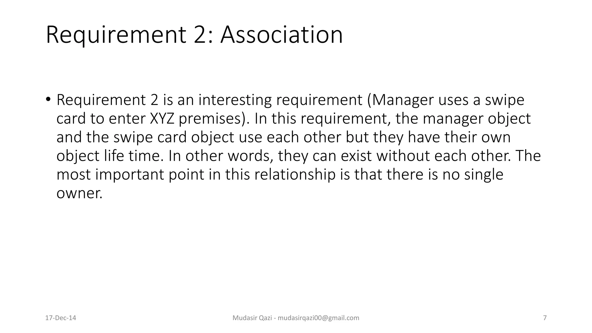 Requirement 2: Association
• Requirement 2 is an interesting requirement (Manager uses a swipe
card to enter XYZ premises). In this requirement, the manager object
and the swipe card object use each other but they have their own
object life time. In other words, they can exist without each other. The
most important point in this relationship is that there is no single
owner.
17-Dec-14 Mudasir Qazi - mudasirqazi00@gmail.com 7
 