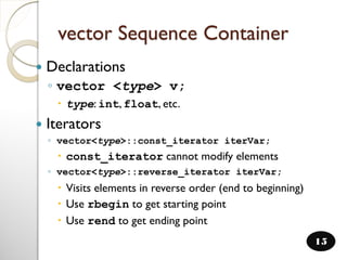 vector Sequence Container
 Declarations
◦ vector <type> v;
 type: int, float, etc.
 Iterators
◦ vector<type>::const_iterator iterVar;
 const_iterator cannot modify elements
◦ vector<type>::reverse_iterator iterVar;
 Visits elements in reverse order (end to beginning)
 Use rbegin to get starting point
 Use rend to get ending point
15
 