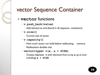 vector Sequence Container
 vector functions
◦ v.push_back(value)
 Add element to end (found in all sequence containers).
◦ v.size()
 Current size of vector
◦ v.capacity()
 How much vector can hold before reallocating memory
 Reallocation doubles size
◦ vector<type> v(a, a + SIZE)
 Creates vector v with elements from array a up to (not
including) a + SIZE
16
 