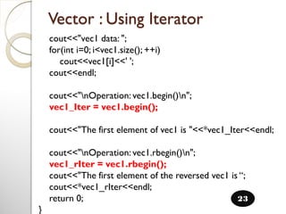 cout<<"vec1 data: ";
for(int i=0; i<vec1.size(); ++i)
cout<<vec1[i]<<' ';
cout<<endl;
cout<<"nOperation: vec1.begin()n";
vec1_Iter = vec1.begin();
cout<<"The first element of vec1 is "<<*vec1_Iter<<endl;
cout<<"nOperation: vec1.rbegin()n";
vec1_rIter = vec1.rbegin();
cout<<"The first element of the reversed vec1 is “;
cout<<*vec1_rIter<<endl;
return 0;
}
Vector : Using Iterator
23
 