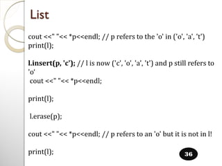 List
36
cout <<" "<< *p<<endl; // p refers to the 'o' in ('o', 'a', 't')
print(l);
l.insert(p, 'c'); // l is now ('c', 'o', 'a', 't') and p still refers to
'o‘
cout <<" "<< *p<<endl;
print(l);
l.erase(p);
cout <<" "<< *p<<endl; // p refers to an 'o' but it is not in l!
print(l);
 