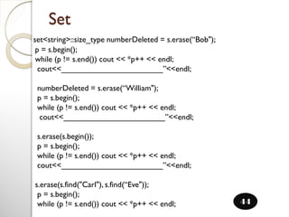 set<string>::size_type numberDeleted = s.erase(“Bob");
p = s.begin();
while (p != s.end()) cout << *p++ << endl;
cout<<_______________________”<<endl;
numberDeleted = s.erase(“William");
p = s.begin();
while (p != s.end()) cout << *p++ << endl;
cout<<_______________________”<<endl;
s.erase(s.begin());
p = s.begin();
while (p != s.end()) cout << *p++ << endl;
cout<<_______________________”<<endl;
s.erase(s.find("Carl"), s.find(“Eve"));
p = s.begin();
while (p != s.end()) cout << *p++ << endl;
Set
44
 