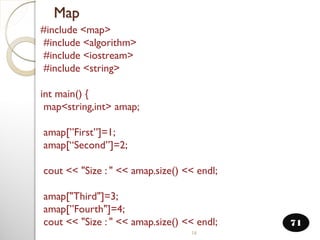16
Map
71
#include <map>
#include <algorithm>
#include <iostream>
#include <string>
int main() {
map<string,int> amap;
amap[”First”]=1;
amap[“Second”]=2;
cout << "Size : " << amap.size() << endl;
amap["Third"]=3;
amap[”Fourth"]=4;
cout << "Size : " << amap.size() << endl;
 