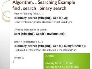 Algorithm…Searching Example
find , search , binary search
cout << "looking for a 3... ";
if (binary_search (v.begin(), v.end(), 3))
cout << "found!n"; else std::cout << "not found.n";
// using myfunction as comp:
sort (v.begin(), v.end(), myfunction);
cout << "looking for a 6... ";
if (binary_search (v.begin(), v.end(), 6, myfunction))
std::cout << "found!n"; else std::cout << "not found.n";
return 0;
}
Output:
looking for a 3... found!
looking for a 6... not found.
 