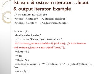 Istream & ostream iterator…Input
& output iterator Example
// istream_iterator example
#include <iostream> // std::cin, std::cout
#include <iterator> // std::istream_iterator
int main () {
double value1, value2;
std::cout << "Please, insert two values: ";
std::istream_iterator<double> iit (std::cin); // stdin iterator
std::ostream_iterator<int> ot(std””cout,” ”);
value1=*iit;
++iit;
value2=*iit;
std::cout << value1 << "*" << value2 << "=" << (value1*value2) <<
'n';
return 0; }
 