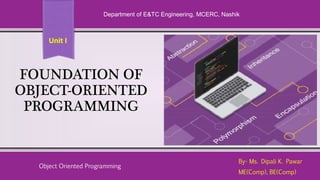 FOUNDATION OF
OBJECT-ORIENTED
PROGRAMMING
By- Ms. Dipali K. Pawar
ME(Comp), BE(Comp)
Department of E&TC Engineering, MCERC, Nashik
Object Oriented Programming
Unit I
 
