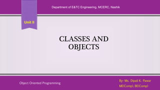 CLASSES AND
OBJECTS
By- Ms. Dipali K. Pawar
ME(Comp), BE(Comp)
Department of E&TC Engineering, MCERC, Nashik
Object Oriented Programming
Unit II
 