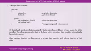 • A Simple class example:
class item
{
int number; // variables declaration
float cost; //private by default
public:
void getdata(int a, float b); //functions declaration
void putdata(void);
}; //using prototype ends with semicolon
• By default, all members of class declared with the class keyword have private access for all its
member. Therefore, any member that is declared before one other class specifier automatically
has private access.
• Only member function can have access to private data member and private function of that
data.
Department of E&TC Engineering, MCERC, Nashik
Object Oriented Programming
By- Ms. Dipali K. Pawar
ME(Comp) , BE(Comp)
 