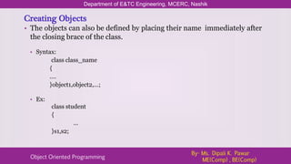 Creating Objects
• The objects can also be defined by placing their name immediately after
the closing brace of the class.
Department of E&TC Engineering, MCERC, Nashik
Object Oriented Programming
By- Ms. Dipali K. Pawar
ME(Comp) , BE(Comp)
• Syntax:
class class_name
{
….
}object1,object2,…;
• Ex:
class student
{
…
}s1,s2;
 