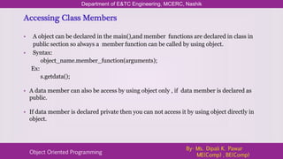 Accessing Class Members
• A object can be declared in the main(),and member functions are declared in class in
public section so always a member function can be called by using object.
• Syntax:
object_name.member_function(arguments);
Ex:
s.getdata();
• A data member can also be access by using object only , if data member is declared as
public.
• If data member is declared private then you can not access it by using object directly in
object.
Department of E&TC Engineering, MCERC, Nashik
Object Oriented Programming
By- Ms. Dipali K. Pawar
ME(Comp) , BE(Comp)
 