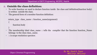 2. Outside the class definition:
• To write function we need to declare function inside the class and definition(function body)
is written outside the class.
• The general form of a member function definition:
return_type class_name :: function_name(argument)
{
function body
}
• The membership label class_name :: tells the compiler that the function function_Name
belongs to the class class_name.
• :: is scope resolution operator.
Department of E&TC Engineering, MCERC, Nashik
Object Oriented Programming
By- Ms. Dipali K. Pawar
ME(Comp) , BE(Comp)
 