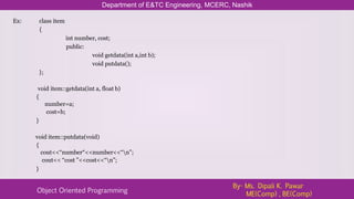 Ex: class item
{
int number, cost;
public:
void getdata(int a,int b);
void putdata();
};
void item::getdata(int a, float b)
{
number=a;
cost=b;
}
void item::putdata(void)
{
cout<<“number“<<number<<“n”;
cout<< “cost ”<<cost<<“n”;
}
Department of E&TC Engineering, MCERC, Nashik
Object Oriented Programming
By- Ms. Dipali K. Pawar
ME(Comp) , BE(Comp)
 
